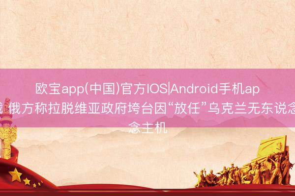 欧宝app(中国)官方IOS|Android手机app下载 俄方称拉脱维亚政府垮台因“放任”乌克兰无东说念主机