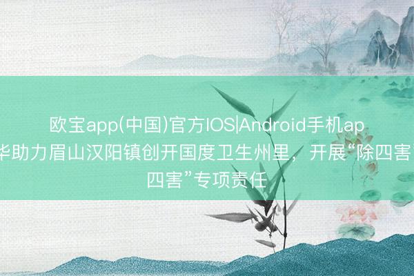 欧宝app(中国)官方IOS|Android手机app下载 民华助力眉山汉阳镇创开国度卫生州里，开展“除四害”专项责任