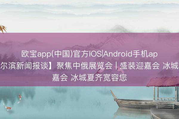 欧宝app(中国)官方IOS|Android手机app下载 【哈尔滨新闻报谈】聚焦中俄展览会 | 盛装迎嘉会 冰城夏齐宽容您