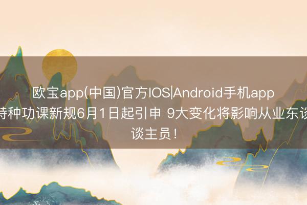 欧宝app(中国)官方IOS|Android手机app下载 特种功课新规6月1日起引申 9大变化将影响从业东谈主员！