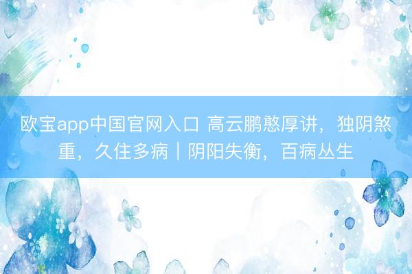 欧宝app中国官网入口 高云鹏憨厚讲，独阴煞重，久住多病｜阴阳失衡，百病丛生