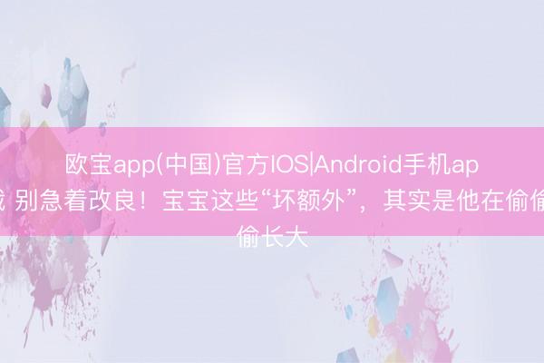 欧宝app(中国)官方IOS|Android手机app下载 别急着改良！宝宝这些“坏额外”，其实是他在偷偷长大