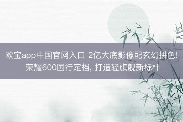 欧宝app中国官网入口 2亿大底影像配玄幻拼色! 荣耀600国行定档， 打造轻旗舰新标杆
