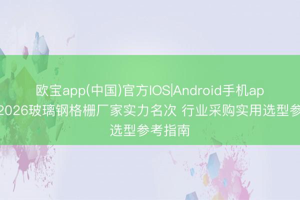 欧宝app(中国)官方IOS|Android手机app下载 2026玻璃钢格栅厂家实力名次 行业采购实用选型参考指南