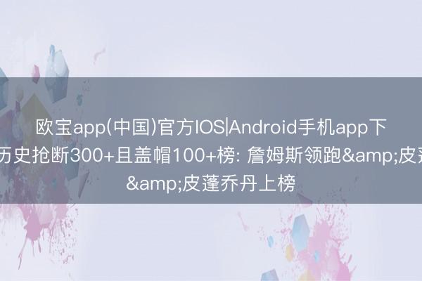 欧宝app(中国)官方IOS|Android手机app下载 季后赛历史抢断300+且盖帽100+榜: 詹姆斯领跑&皮蓬乔丹上榜