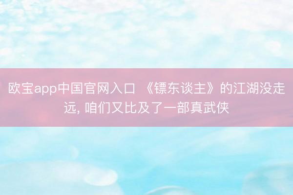 欧宝app中国官网入口 《镖东谈主》的江湖没走远， 咱们又比及了一部真武侠