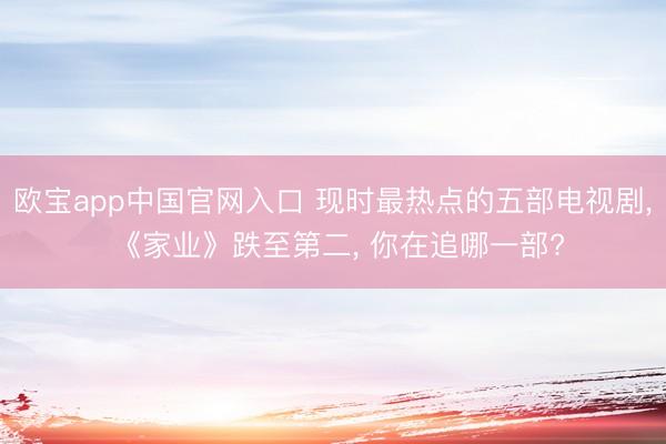 欧宝app中国官网入口 现时最热点的五部电视剧， 《家业》跌至第二， 你在追哪一部?