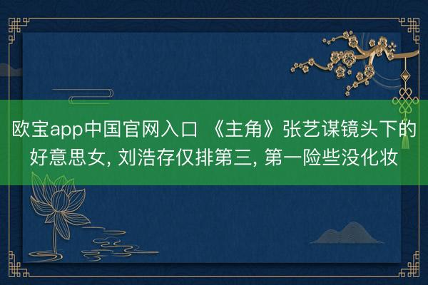 欧宝app中国官网入口 《主角》张艺谋镜头下的好意思女， 刘浩存仅排第三， 第一险些没化妆
