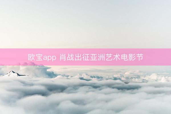 欧宝app 肖战出征亚洲艺术电影节