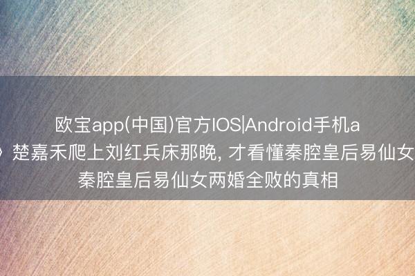 欧宝app(中国)官方IOS|Android手机app下载 《主角》楚嘉禾爬上刘红兵床那晚， 才看懂秦腔皇后易仙女两婚全败的真相