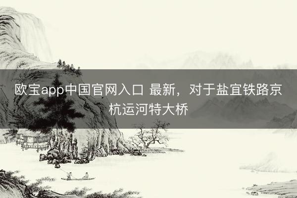 欧宝app中国官网入口 最新，对于盐宜铁路京杭运河特大桥