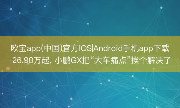 欧宝app(中国)官方IOS|Android手机app下载 26.98万起， 小鹏GX把“大车痛点”挨个解决了