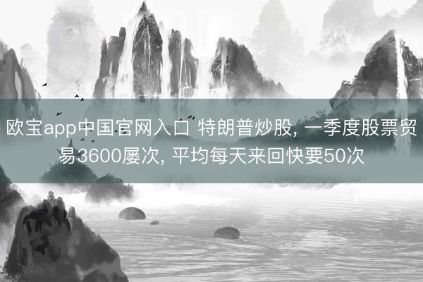 欧宝app中国官网入口 特朗普炒股， 一季度股票贸易3600屡次， 平均每天来回快要50次