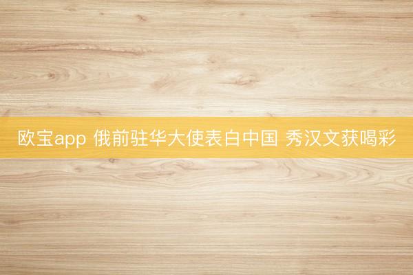 欧宝app 俄前驻华大使表白中国 秀汉文获喝彩