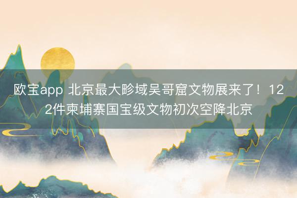 欧宝app 北京最大畛域吴哥窟文物展来了！122件柬埔寨国宝级文物初次空降北京