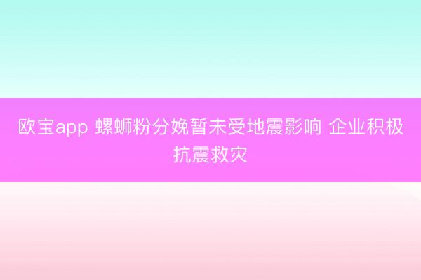 欧宝app 螺蛳粉分娩暂未受地震影响 企业积极抗震救灾