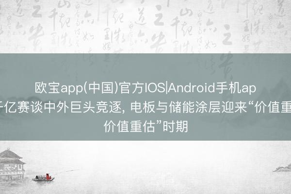 欧宝app(中国)官方IOS|Android手机app下载 千亿赛谈中外巨头竞逐， 电板与储能涂层迎来“价值重估”时期