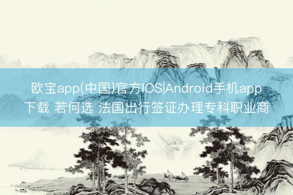 欧宝app(中国)官方IOS|Android手机app下载 若何选 法国出行签证办理专科职业商