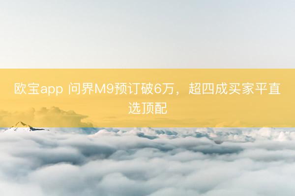 欧宝app 问界M9预订破6万，超四成买家平直选顶配