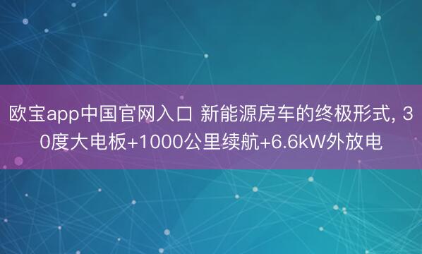 欧宝app中国官网入口 新能源房车的终极形式， 30度大电板+1000公里续航+6.6kW外放电