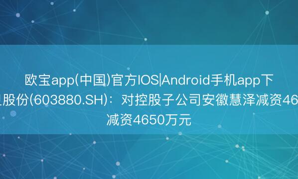 欧宝app(中国)官方IOS|Android手机app下载 南卫股份(603880.SH)：对控股子公司安徽慧泽减资4650万元