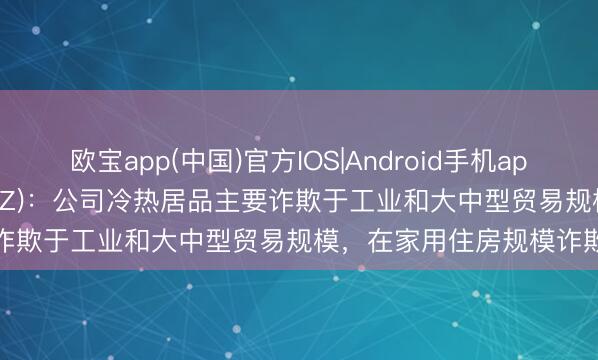 欧宝app(中国)官方IOS|Android手机app下载 冰山冷热(000530.SZ)：公司冷热居品主要诈欺于工业和大中型贸易规模，在家用住房规模诈欺较少