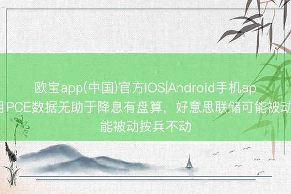 欧宝app(中国)官方IOS|Android手机app下载 4月PCE数据无助于降息有盘算，好意思联储可能被动按兵不动