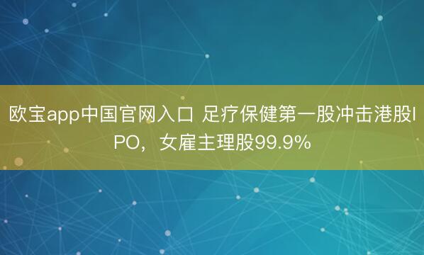 欧宝app中国官网入口 足疗保健第一股冲击港股IPO，女雇主理股99.9%