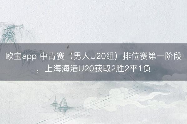 欧宝app 中青赛（男人U20组）排位赛第一阶段，上海海港U20获取2胜2平1负