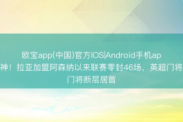 欧宝app(中国)官方IOS|Android手机app下载 门神！拉亚加盟阿森纳以来联赛零封46场，英超门将断层居首
