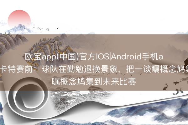 欧宝app(中国)官方IOS|Android手机app下载 穆斯卡特赛前：球队在勤勉退换景象，把一谈瞩概念鸠集到未来比赛