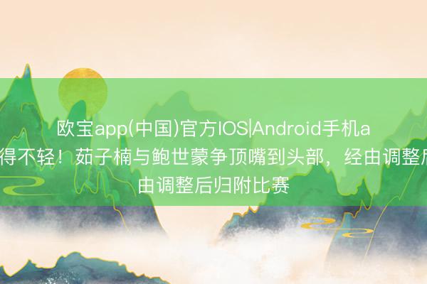 欧宝app(中国)官方IOS|Android手机app下载 撞得不轻！茹子楠与鲍世蒙争顶嘴到头部，经由调整后归附比赛
