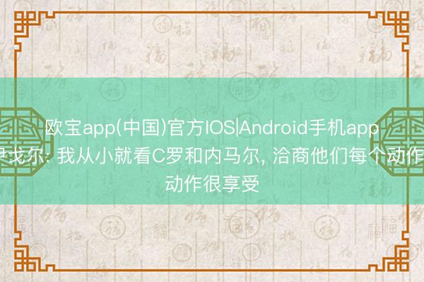 欧宝app(中国)官方IOS|Android手机app下载 伊戈尔: 我从小就看C罗和内马尔， 洽商他们每个动作很享受