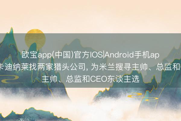 欧宝app(中国)官方IOS|Android手机app下载 米体: 卡迪纳莱找两家猎头公司， 为米兰搜寻主帅、总监和CEO东谈主选