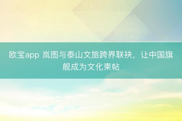 欧宝app 岚图与泰山文旅跨界联袂，让中国旗舰成为文化柬帖