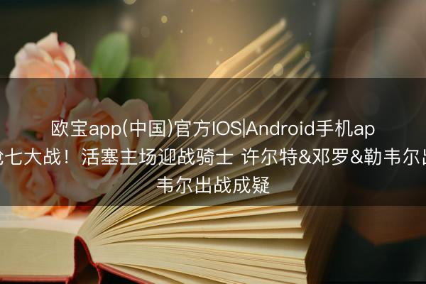 欧宝app(中国)官方IOS|Android手机app下载 抢七大战！活塞主场迎战骑士 许尔特&邓罗&勒韦尔出战成疑