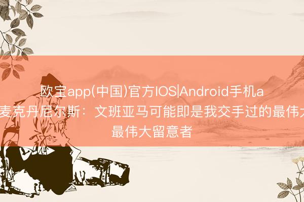 欧宝app(中国)官方IOS|Android手机app下载 麦克丹尼尔斯：文班亚马可能即是我交手过的最伟大留意者