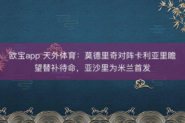 欧宝app 天外体育：莫德里奇对阵卡利亚里瞻望替补待命，亚沙里为米兰首发
