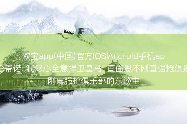 欧宝app(中国)官方IOS|Android手机app下载 弗洛伦蒂诺: 我尽心全意捍卫皇马， 直面思不刚直强抢俱乐部的东谈主