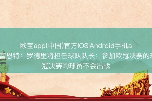 欧宝app(中国)官方IOS|Android手机app下载 德拉富恩特:罗德里将担任球队队长;参加欧冠决赛的球员不会出战