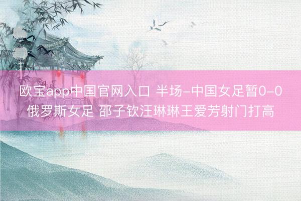 欧宝app中国官网入口 半场-中国女足暂0-0俄罗斯女足 邵子钦汪琳琳王爱芳射门打高