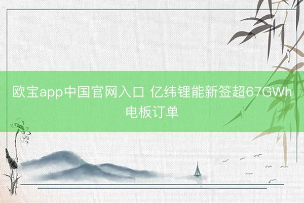欧宝app中国官网入口 亿纬锂能新签超67GWh电板订单