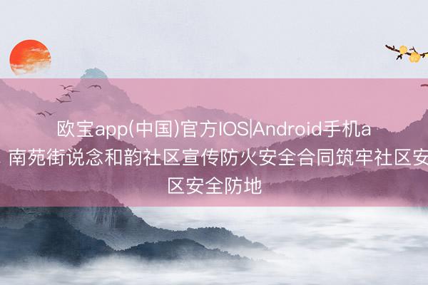 欧宝app(中国)官方IOS|Android手机app下载 南苑街说念和韵社区宣传防火安全合同筑牢社区安全防地