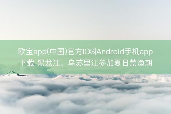 欧宝app(中国)官方IOS|Android手机app下载 黑龙江、乌苏里江参加夏日禁渔期
