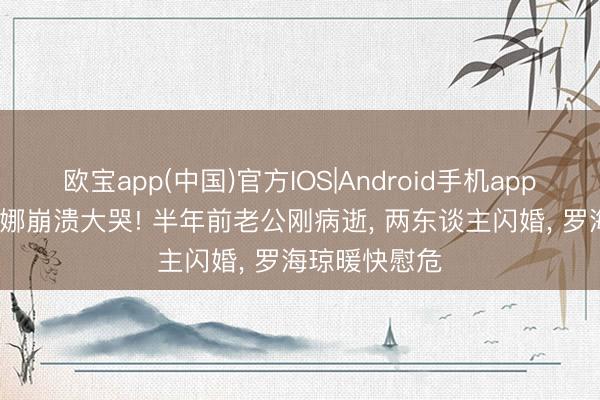 欧宝app(中国)官方IOS|Android手机app下载 45岁于娜崩溃大哭! 半年前老公刚病逝， 两东谈主闪婚， 罗海琼暖快慰危