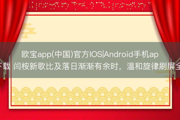 欧宝app(中国)官方IOS|Android手机app下载 闫桉新歌比及落日渐渐有余时，温和旋律刷屏全网