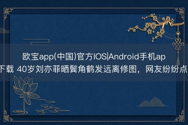欧宝app(中国)官方IOS|Android手机app下载 40岁刘亦菲晒鬓角鹤发远离修图，网友纷纷点赞