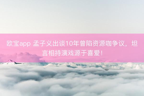 欧宝app 孟子义出谈10年曾陷资源咖争议，坦言相持演戏源于喜爱！
