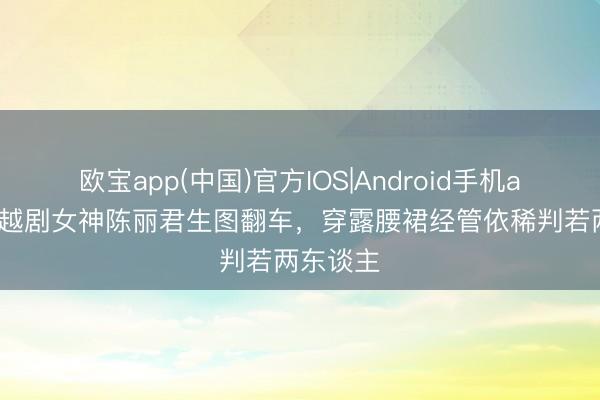 欧宝app(中国)官方IOS|Android手机app下载 越剧女神陈丽君生图翻车，穿露腰裙经管依稀判若两东谈主
