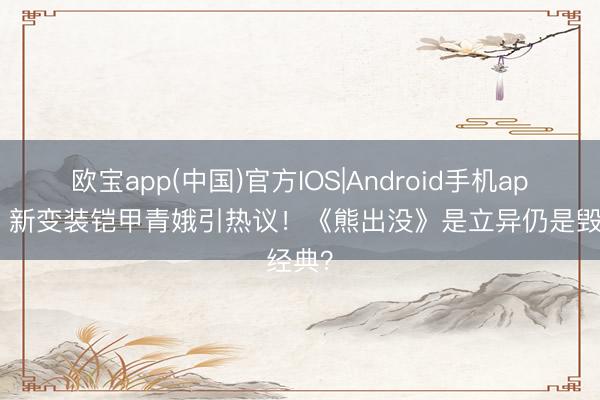 欧宝app(中国)官方IOS|Android手机app下载 新变装铠甲青娥引热议！《熊出没》是立异仍是毁经典？